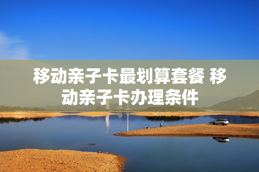 移动亲子卡最划算套餐 移动亲子卡办理条件