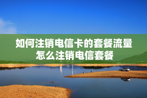 如何注销电信卡的套餐流量 怎么注销电信套餐