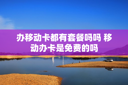 办移动卡都有套餐吗吗 移动办卡是免费的吗