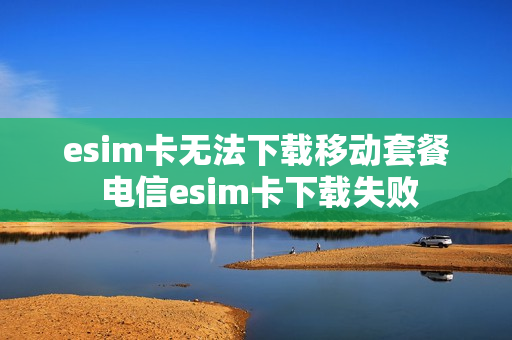 esim卡无法下载移动套餐 电信esim卡下载失败