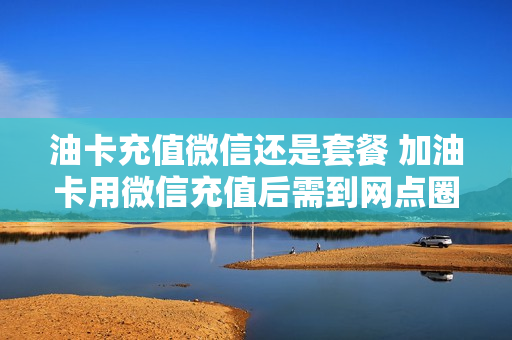 油卡充值微信还是套餐 加油卡用微信充值后需到网点圈存吗