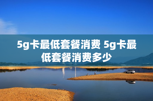 5g卡最低套餐消费 5g卡最低套餐消费多少