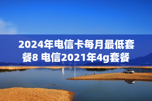 2024年电信卡每月最低套餐8 电信2021年4g套餐