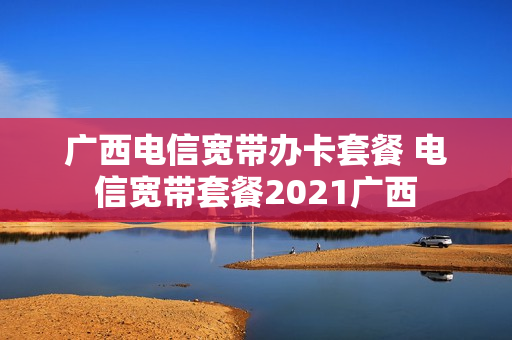 广西电信宽带办卡套餐 电信宽带套餐2021广西