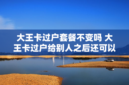 大王卡过户套餐不变吗 大王卡过户给别人之后还可以申请吗
