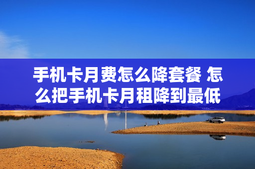 手机卡月费怎么降套餐 怎么把手机卡月租降到最低