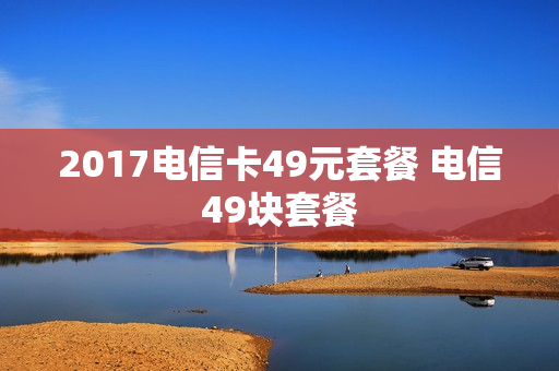 2017电信卡49元套餐 电信49块套餐