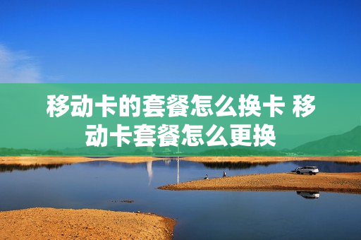 移动卡的套餐怎么换卡 移动卡套餐怎么更换