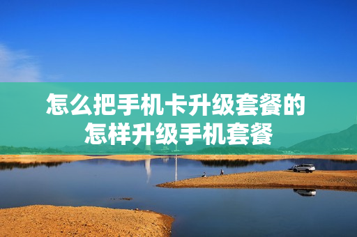 怎么把手机卡升级套餐的 怎样升级手机套餐