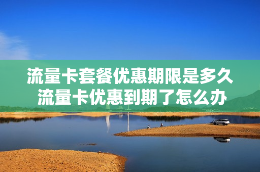 流量卡套餐优惠期限是多久 流量卡优惠到期了怎么办