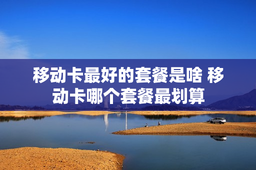 移动卡最好的套餐是啥 移动卡哪个套餐最划算
