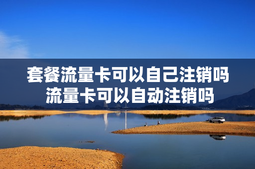 套餐流量卡可以自己注销吗 流量卡可以自动注销吗