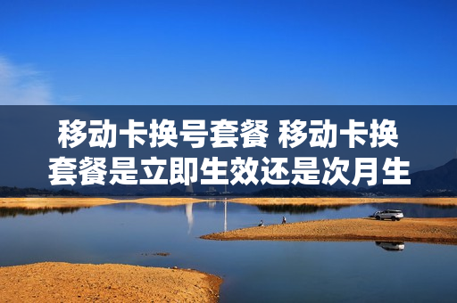 移动卡换号套餐 移动卡换套餐是立即生效还是次月生效