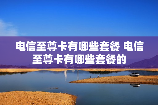电信至尊卡有哪些套餐 电信至尊卡有哪些套餐的