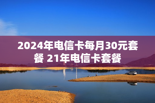 2024年电信卡每月30元套餐 21年电信卡套餐