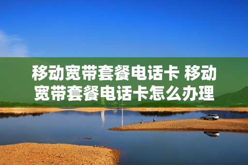 移动宽带套餐电话卡 移动宽带套餐电话卡怎么办理