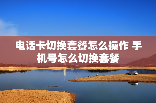 电话卡切换套餐怎么操作 手机号怎么切换套餐