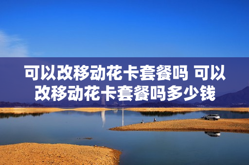 可以改移动花卡套餐吗 可以改移动花卡套餐吗多少钱