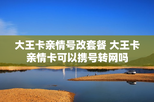 大王卡亲情号改套餐 大王卡亲情卡可以携号转网吗