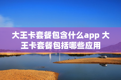大王卡套餐包含什么app 大王卡套餐包括哪些应用