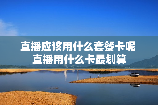 直播应该用什么套餐卡呢 直播用什么卡最划算