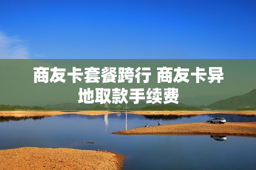 商友卡套餐跨行 商友卡异地取款手续费