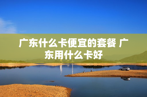 广东什么卡便宜的套餐 广东用什么卡好