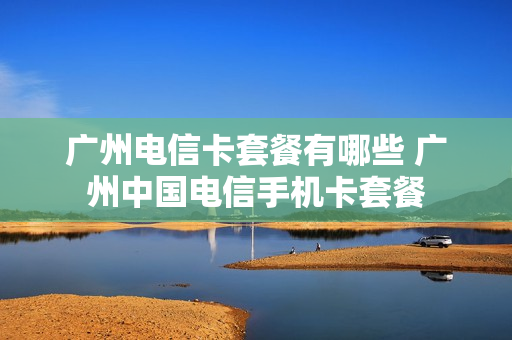 广州电信卡套餐有哪些 广州中国电信手机卡套餐
