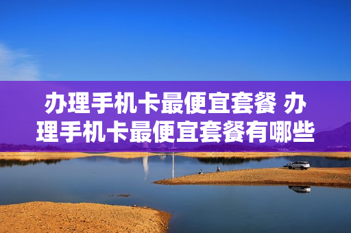 办理手机卡最便宜套餐 办理手机卡最便宜套餐有哪些