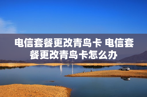 电信套餐更改青鸟卡 电信套餐更改青鸟卡怎么办