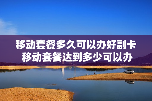 移动套餐多久可以办好副卡 移动套餐达到多少可以办副卡