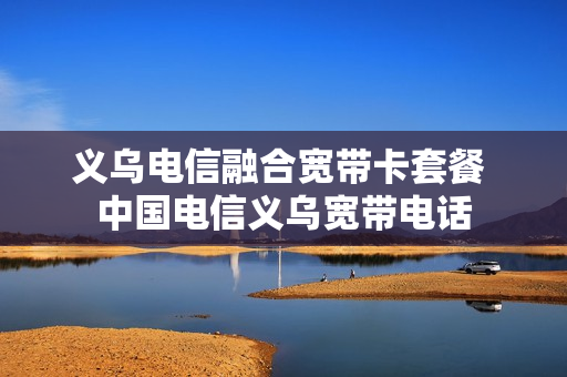 义乌电信融合宽带卡套餐 中国电信义乌宽带电话