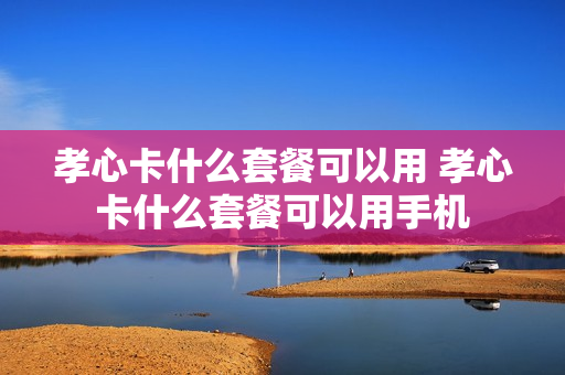 孝心卡什么套餐可以用 孝心卡什么套餐可以用手机