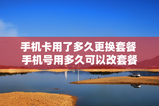 手机卡用了多久更换套餐 手机号用多久可以改套餐