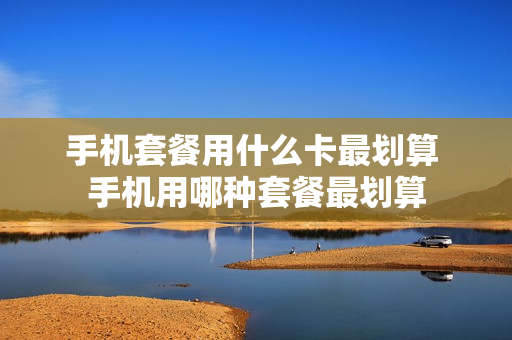 手机套餐用什么卡最划算 手机用哪种套餐最划算
