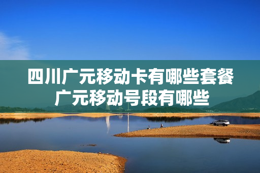 四川广元移动卡有哪些套餐 广元移动号段有哪些