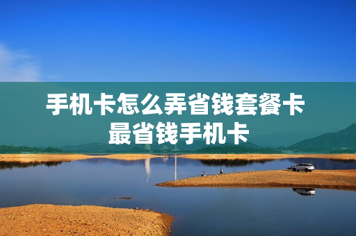 手机卡怎么弄省钱套餐卡 最省钱手机卡