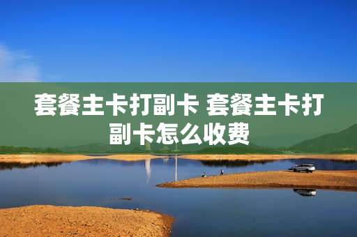 套餐主卡打副卡 套餐主卡打副卡怎么收费