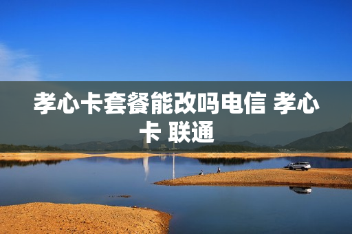 孝心卡套餐能改吗电信 孝心卡 联通