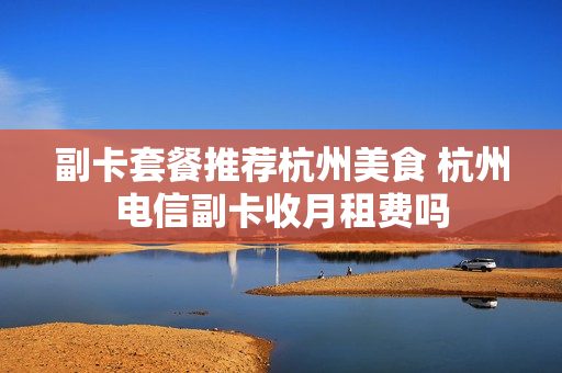 副卡套餐推荐杭州美食 杭州电信副卡收月租费吗