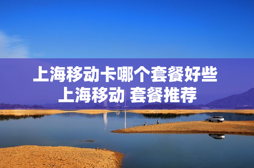 上海移动卡哪个套餐好些 上海移动 套餐推荐