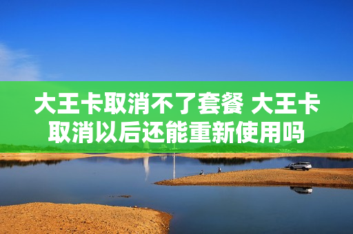 大王卡取消不了套餐 大王卡取消以后还能重新使用吗