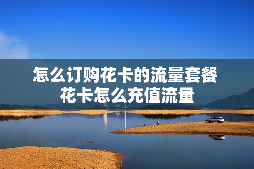 怎么订购花卡的流量套餐 花卡怎么充值流量