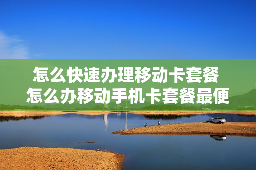 怎么快速办理移动卡套餐 怎么办移动手机卡套餐最便宜