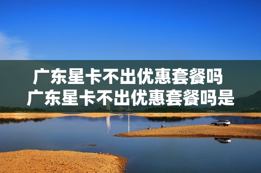 广东星卡不出优惠套餐吗 广东星卡不出优惠套餐吗是真的吗