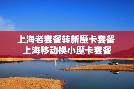 上海老套餐转新魔卡套餐 上海移动换小魔卡套餐