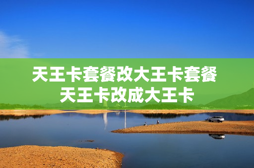 天王卡套餐改大王卡套餐 天王卡改成大王卡
