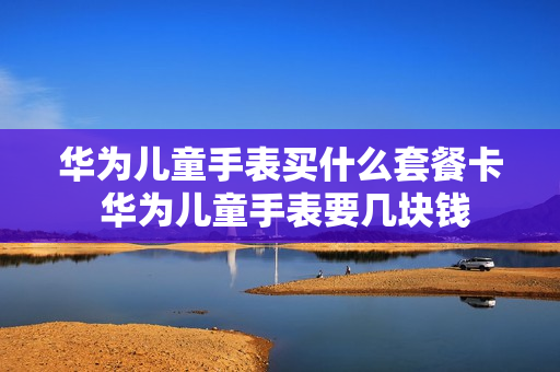 华为儿童手表买什么套餐卡 华为儿童手表要几块钱