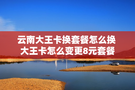 云南大王卡换套餐怎么换 大王卡怎么变更8元套餐