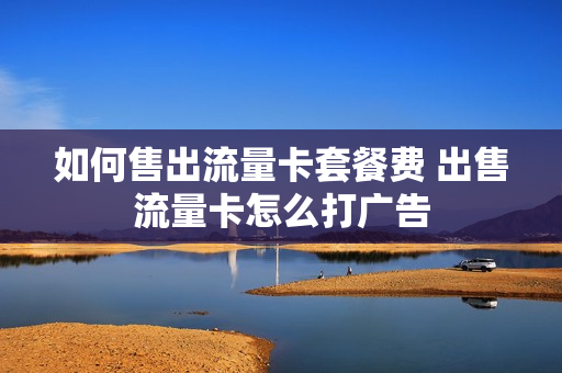 如何售出流量卡套餐费 出售流量卡怎么打广告